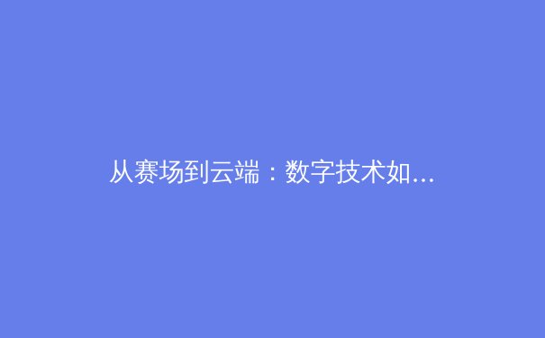 从赛场到云端：数字技术如何重塑现代体育的观赛体验与产业格局 - 2