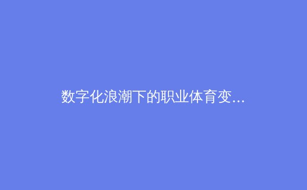 数字化浪潮下的职业体育变革：数据驱动如何重塑比赛策略与球员价值